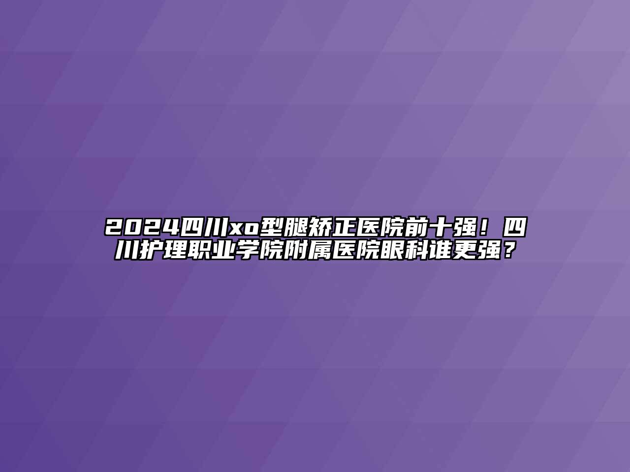 2024四川xo型腿矫正医院前十强！四川护理职业学院附属医院眼科谁更强？