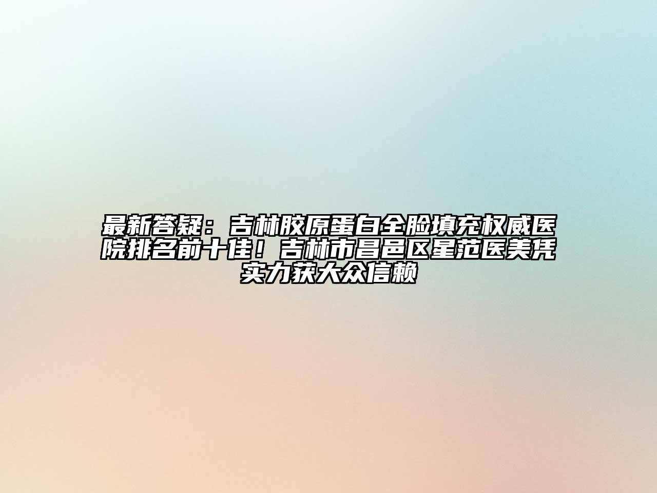 最新答疑：吉林胶原蛋白全脸填充权威医院排名前十佳！吉林市昌邑区星范医美凭实力获大众信赖