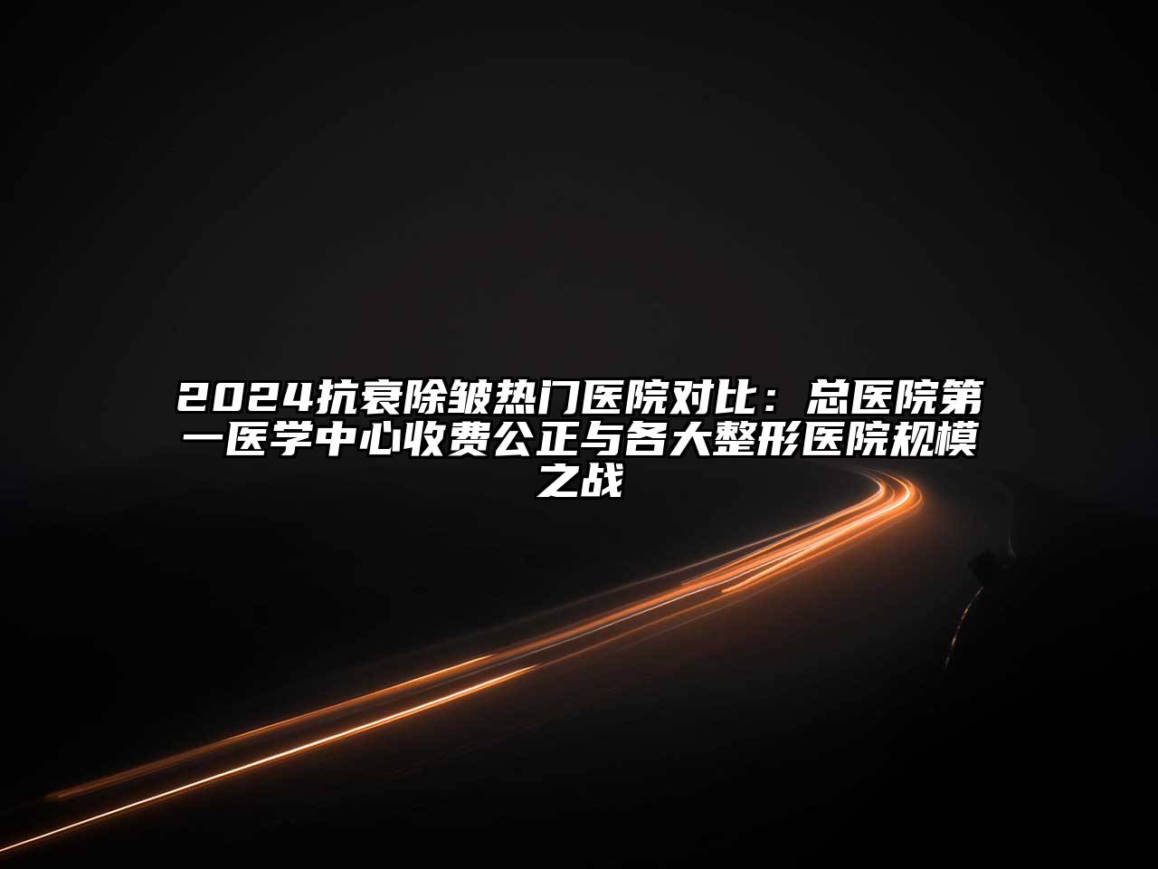 2025抗衰除皱热门医院对比：总医院第一医学中心收费公正与各大整形医院规模之战