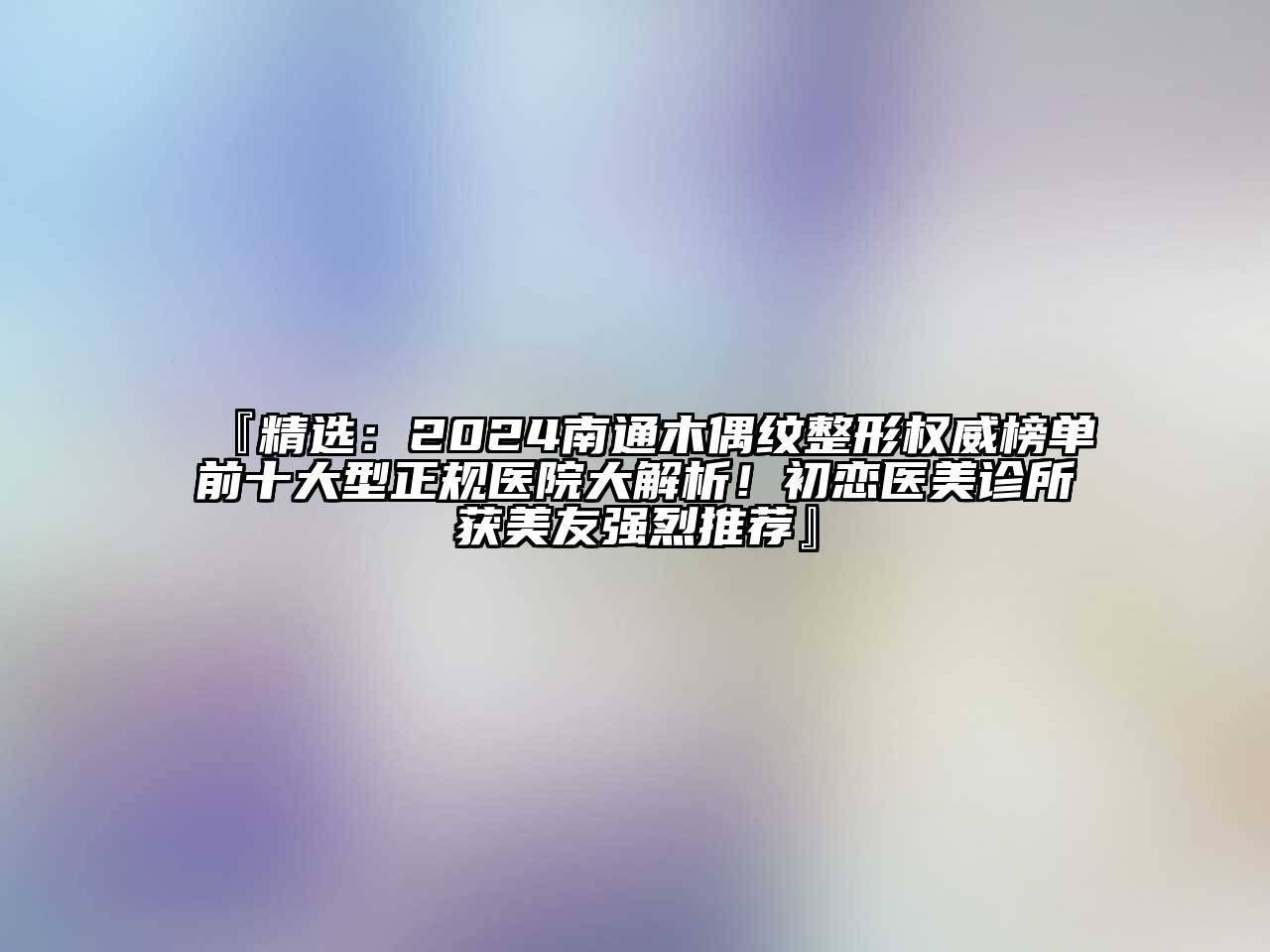 『精选：2024南通木偶纹整形权威榜单前十大型正规医院大解析！初恋医美诊所获美友强烈推荐』