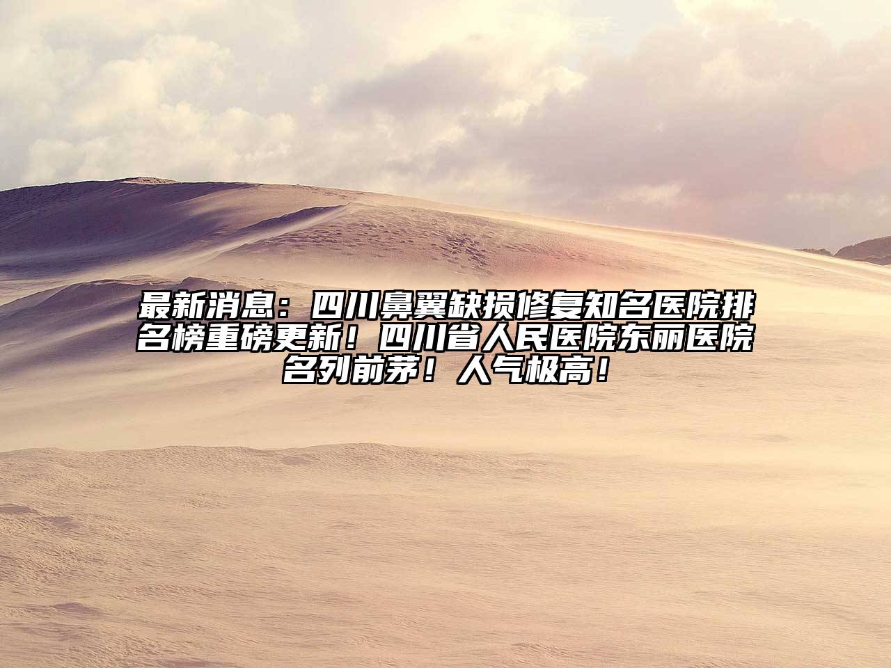 最新消息：四川鼻翼缺损修复知名医院排名榜重磅更新！四川省人民医院东丽医院名列前茅！人气极高！