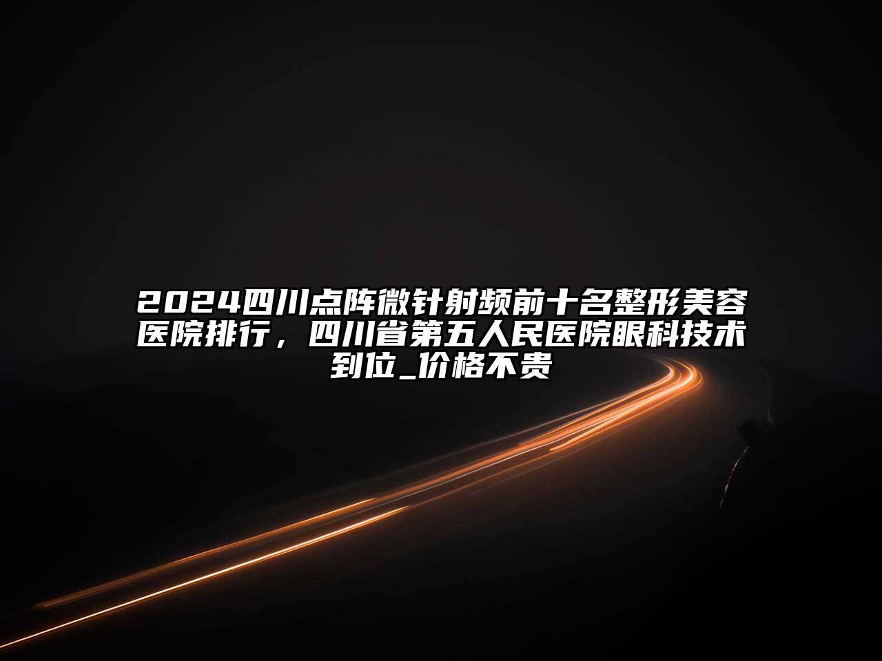 2024四川点阵微针射频前十名江南广告
排行，四川省第五人民医院眼科技术到位_价格不贵