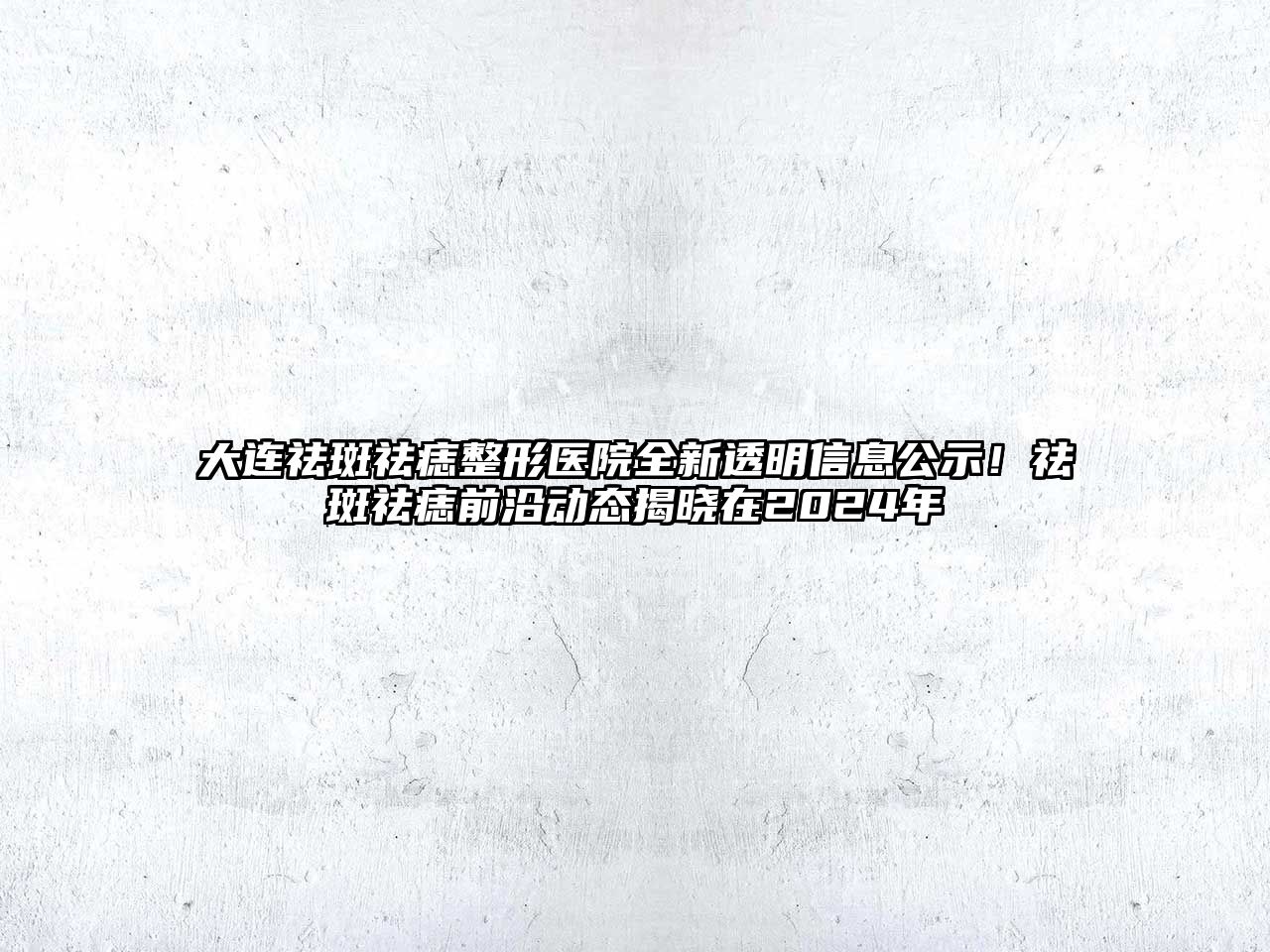 大连祛斑祛痣整形医院全新透明信息公示！祛斑祛痣前沿动态揭晓在2025年