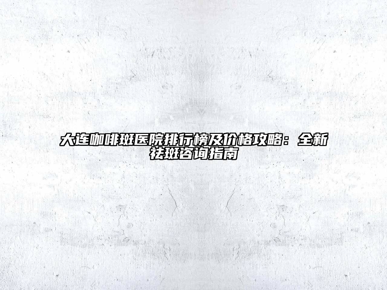 大连咖啡斑医院排行榜及价格攻略：全新祛斑咨询指南