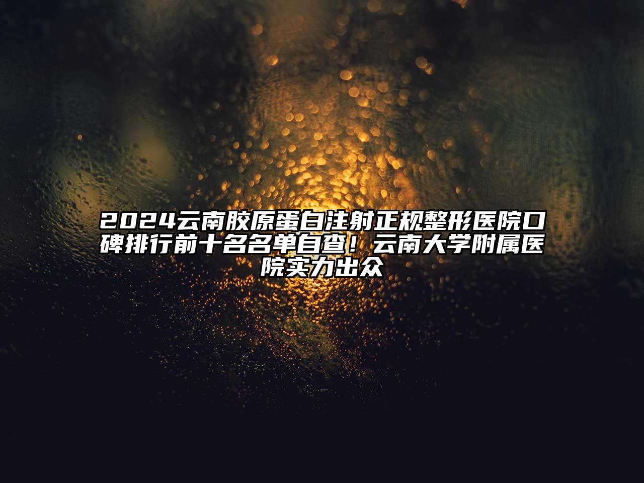2024云南胶原蛋白注射正规整形医院口碑排行前十名名单自查！云南大学附属医院实力出众