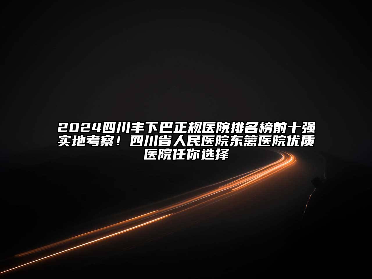 2024四川丰下巴正规医院排名榜前十强实地考察！四川省人民医院东篱医院优质医院任你选择