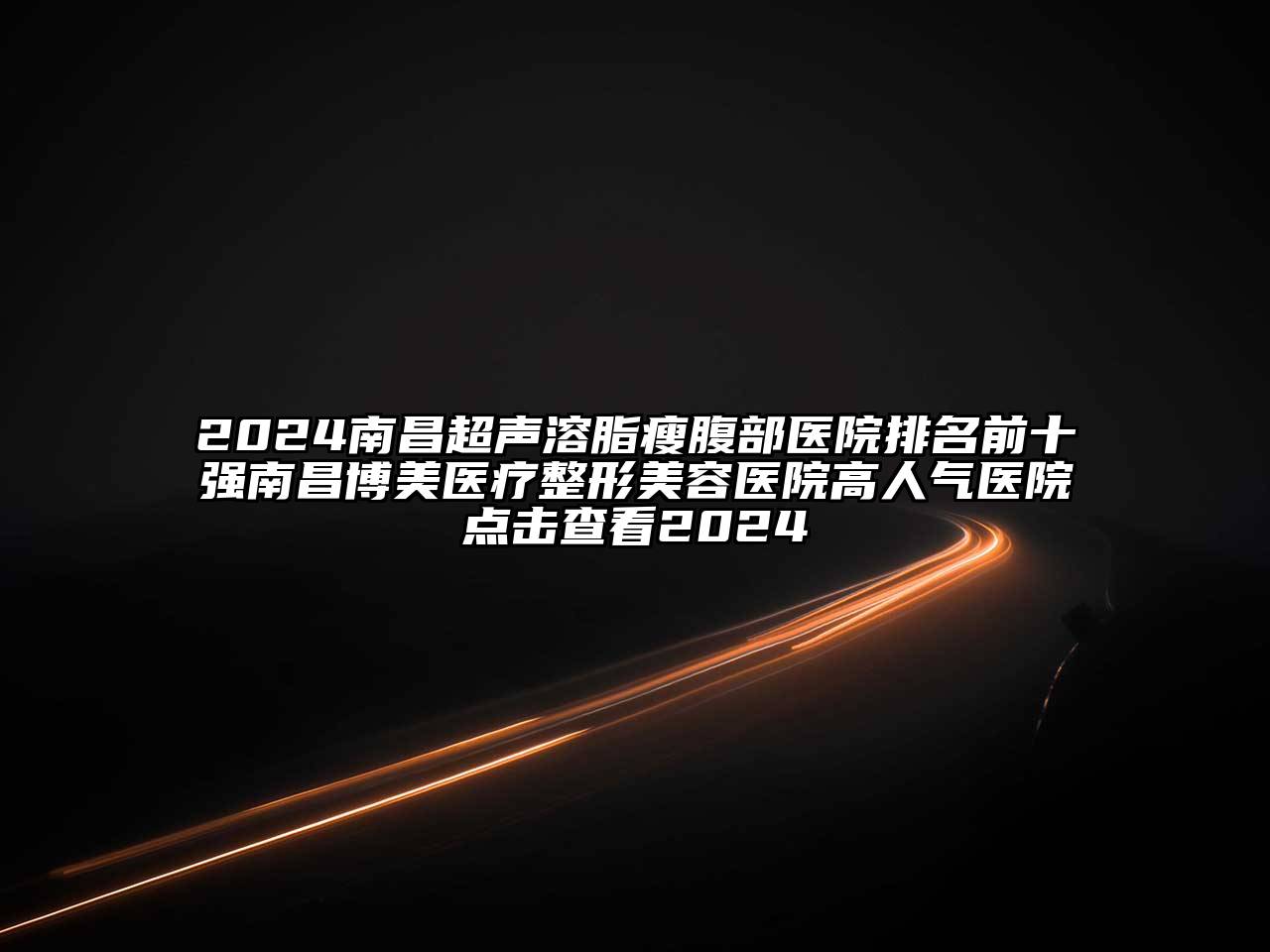 2024南昌超声溶脂瘦腹部医院排名前十强南昌博美医疗江南广告
高人气医院点击查看2024