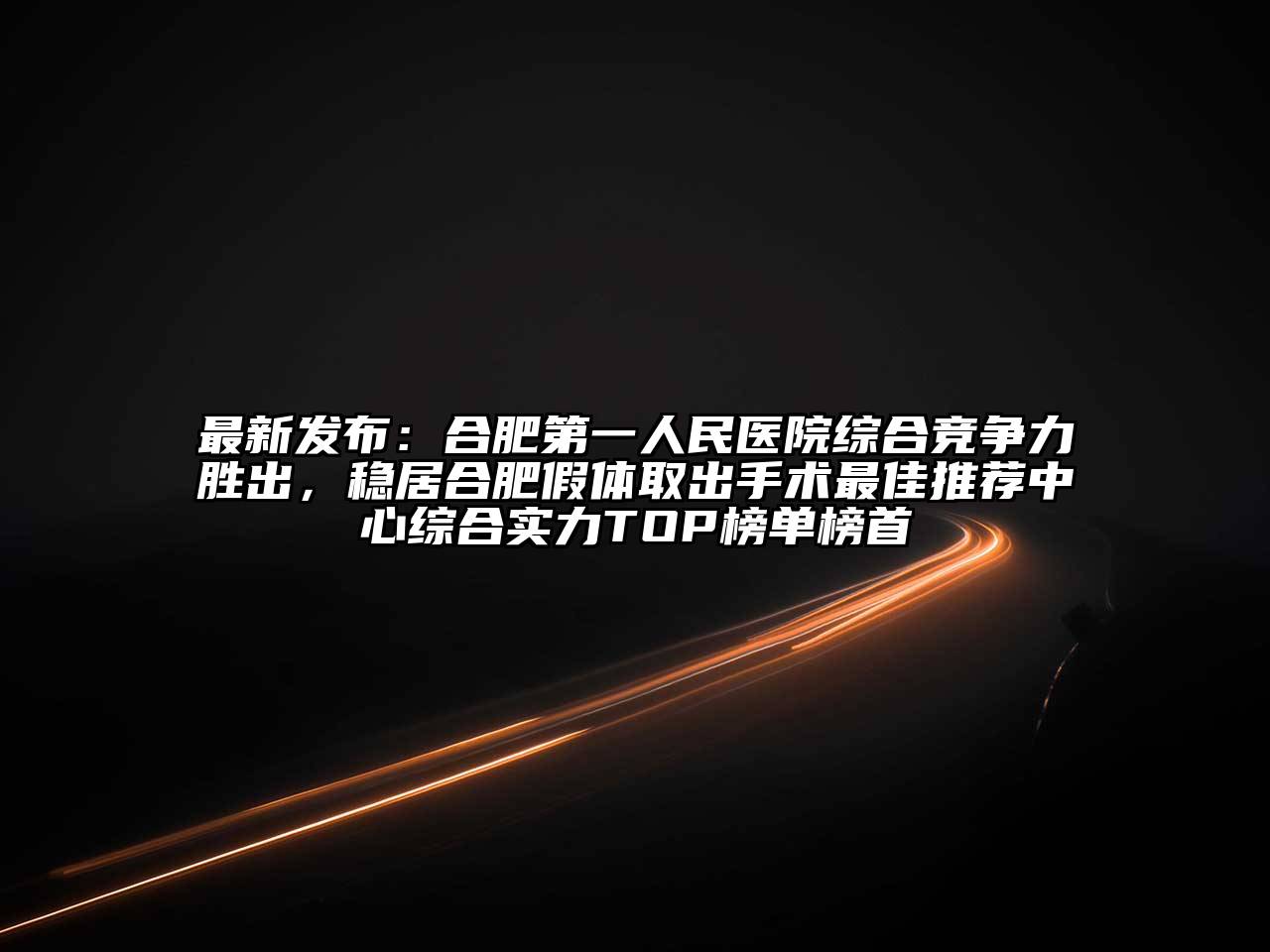 最新发布：合肥第一人民医院综合竞争力胜出，稳居合肥假体取出手术最佳推荐中心综合实力TOP榜单榜首