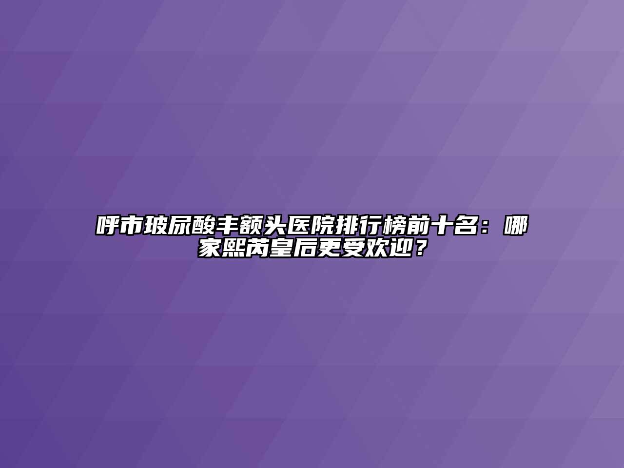 呼市玻尿酸丰额头医院排行榜前十名：哪家熙芮皇后更受欢迎？