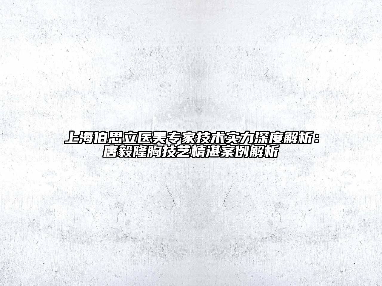 上海伯思立医美专家技术实力深度解析：唐毅隆胸技艺精湛案例解析