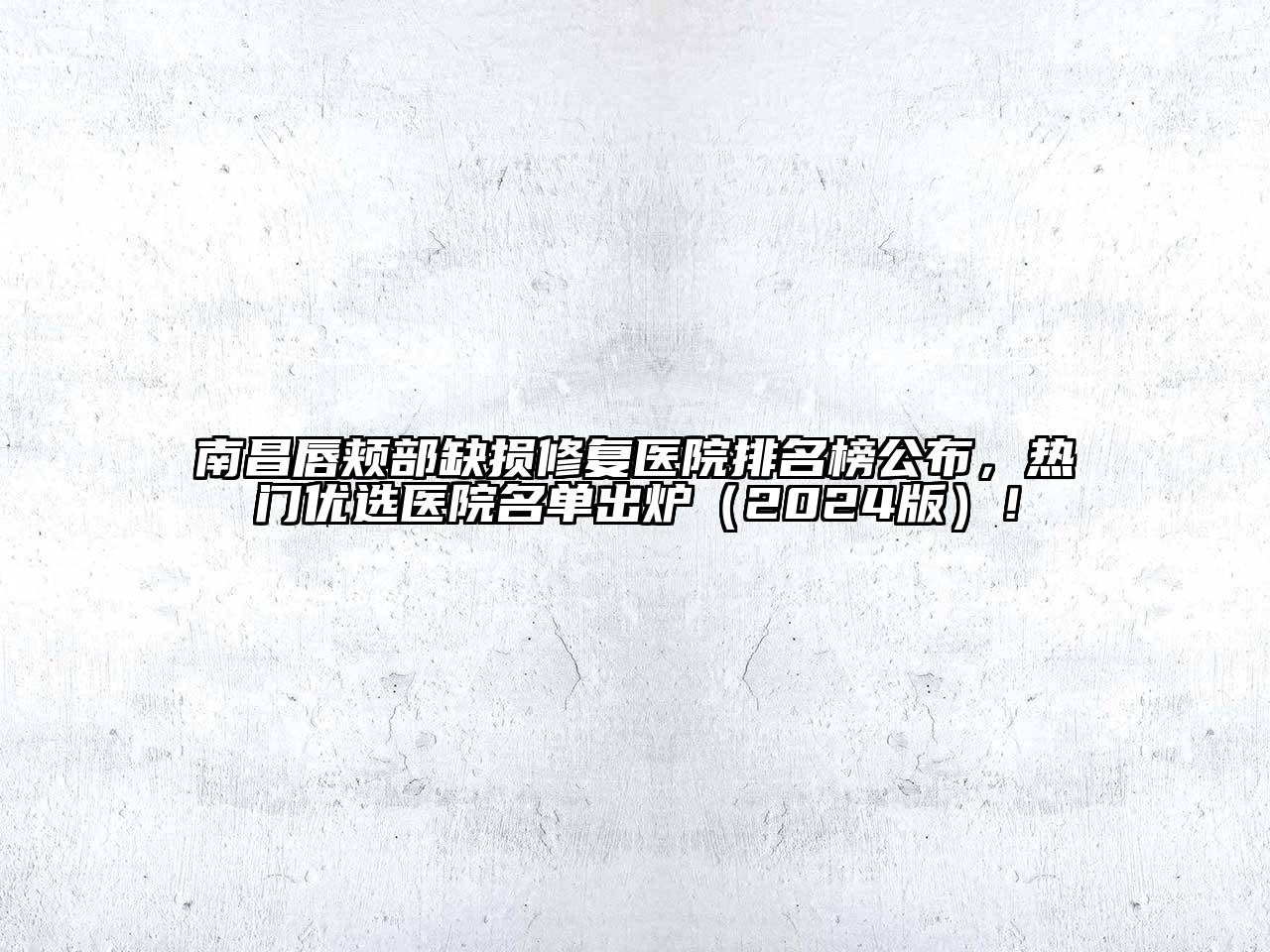 南昌唇颊部缺损修复医院排名榜公布，热门优选医院名单出炉（2024版）！