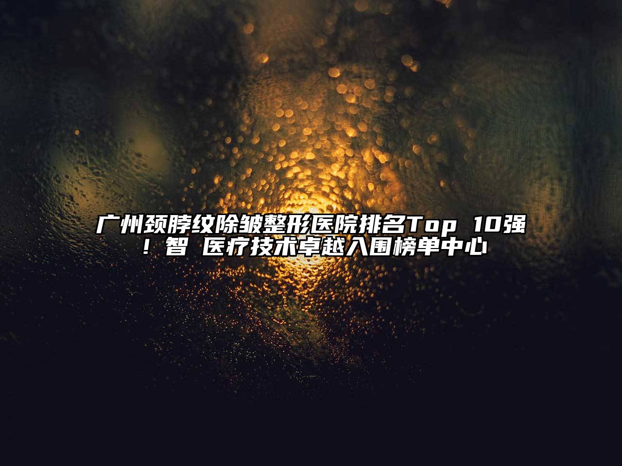 广州颈脖纹除皱整形医院排名Top 10强！智媄医疗技术卓越入围榜单中心