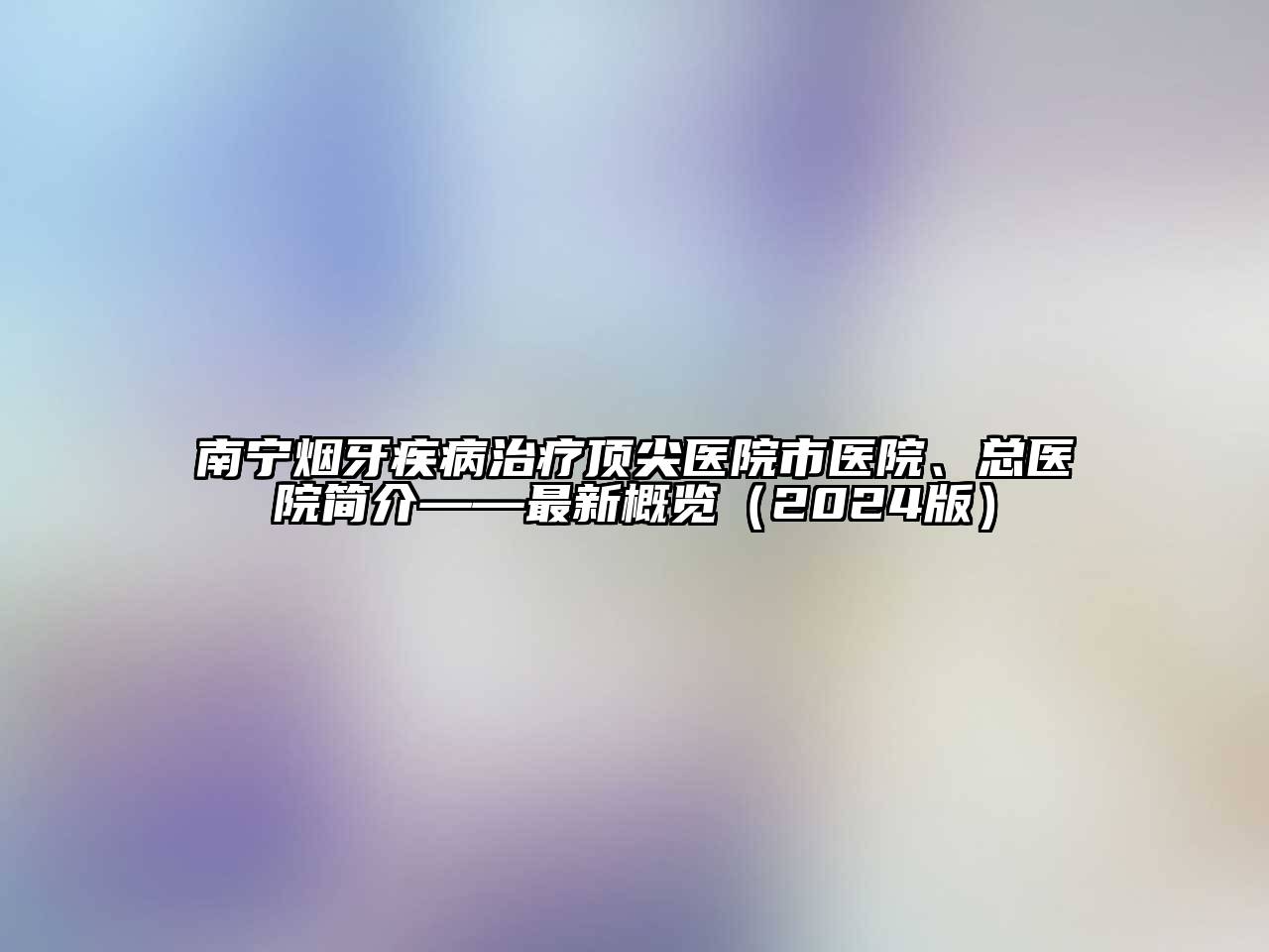 南宁烟牙疾病治疗顶尖医院市医院、总医院简介——最新概览（2024版）