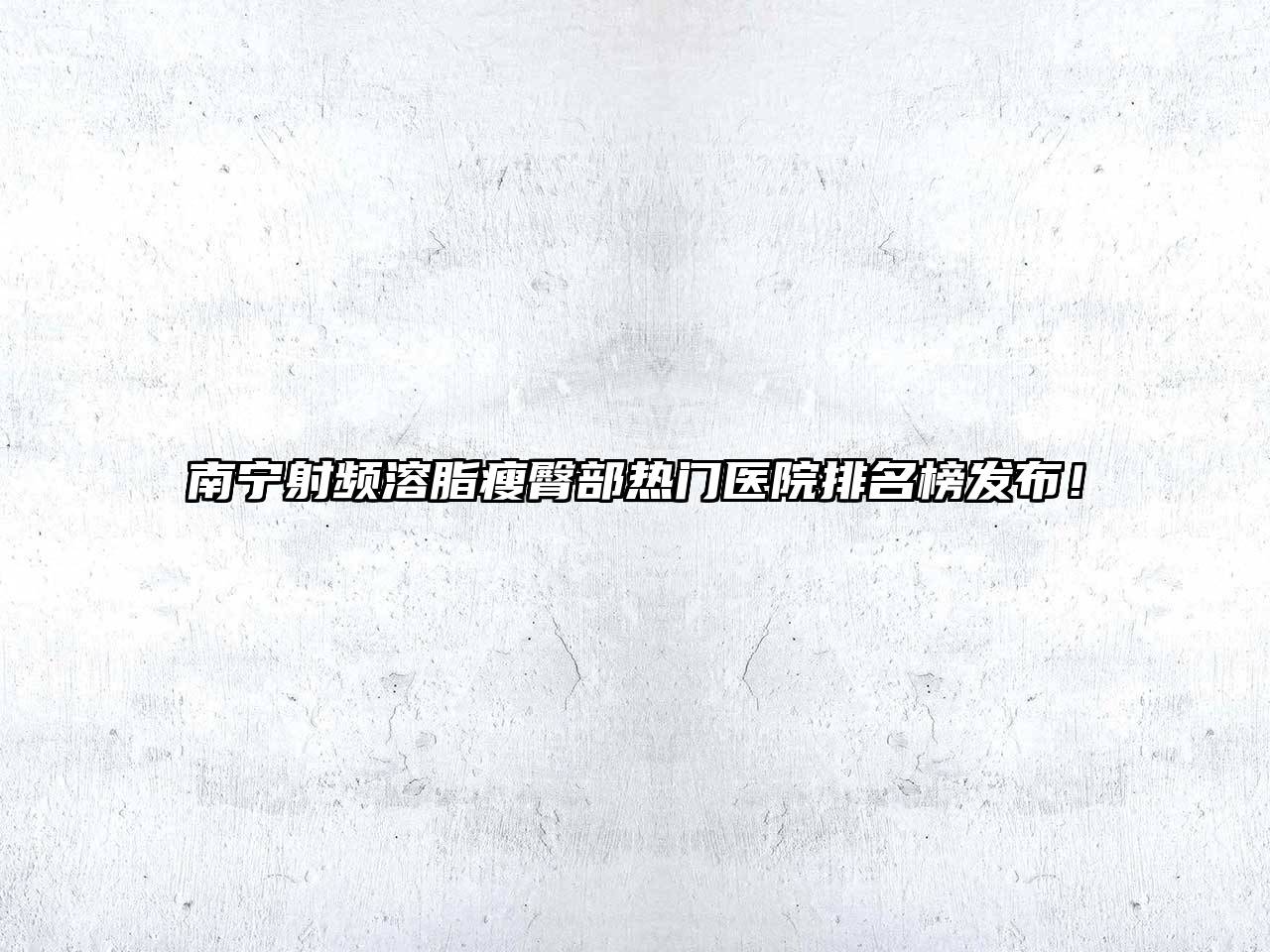 南宁射频溶脂瘦臀部热门医院排名榜发布！