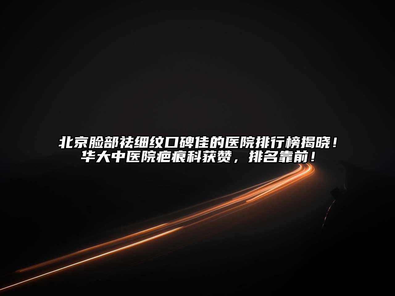 北京脸部祛细纹口碑佳的医院排行榜揭晓！华大中医院疤痕科获赞，排名靠前！