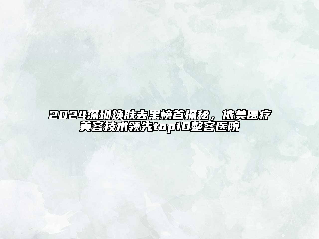 2024深圳焕肤去黑榜首探秘，依美医疗江南app官方下载苹果版
技术领先top10整容医院