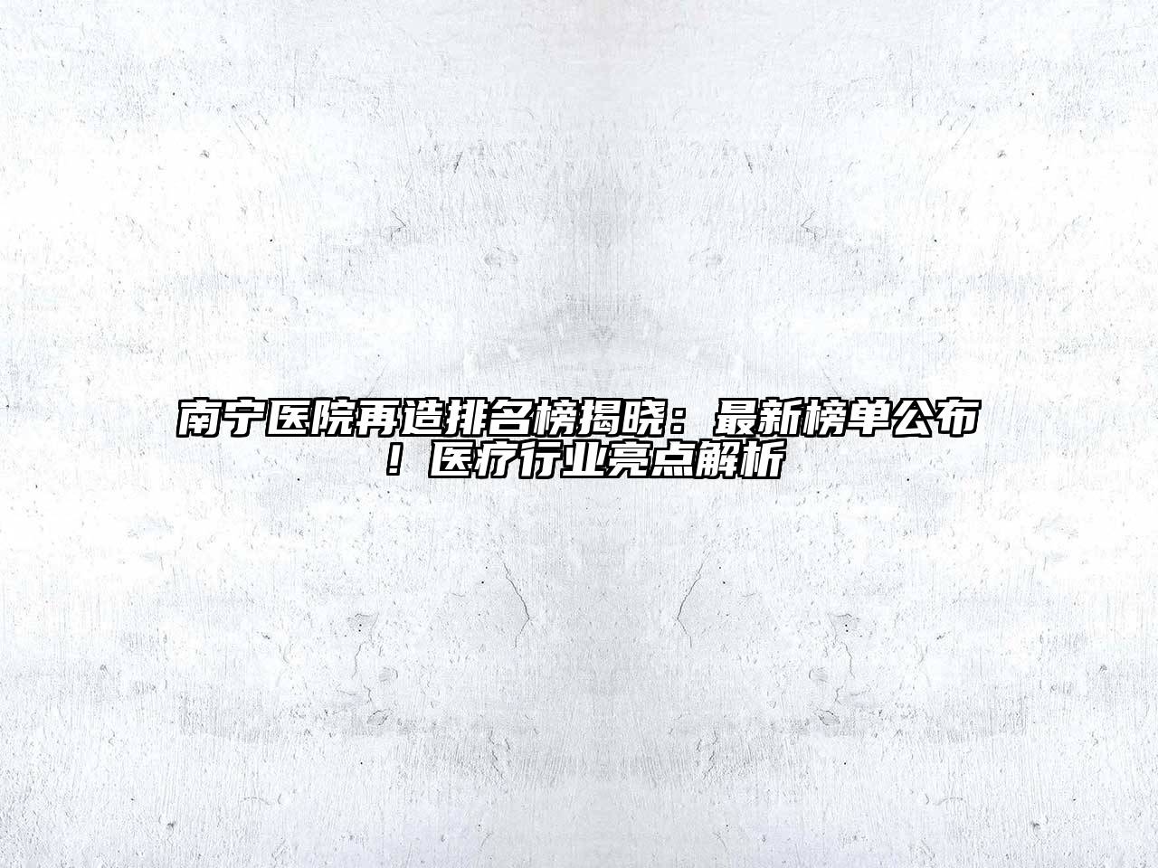 南宁医院再造排名榜揭晓：最新榜单公布！医疗行业亮点解析