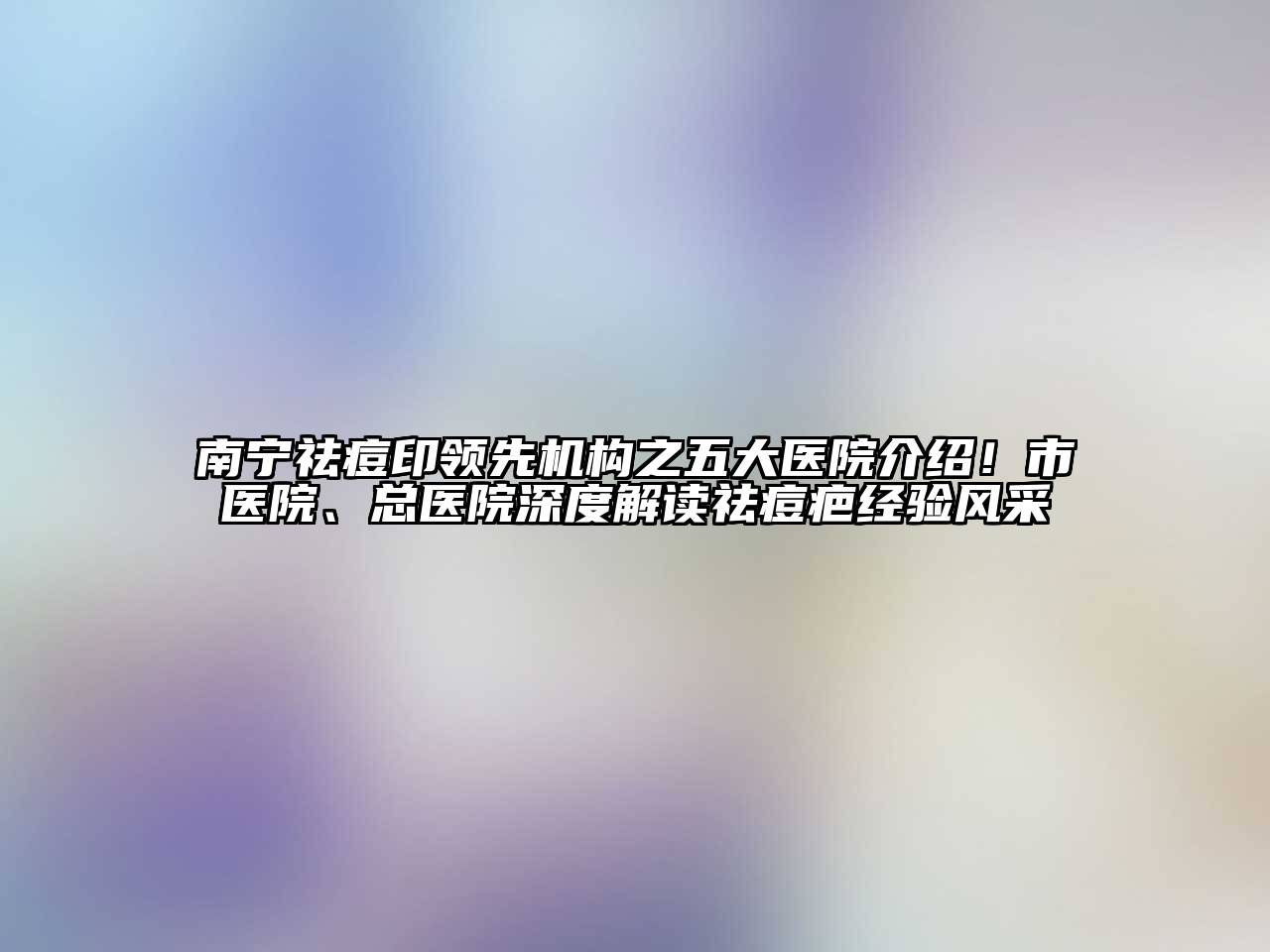 南宁祛痘印领先机构之五大医院介绍！市医院、总医院深度解读祛痘疤经验风采