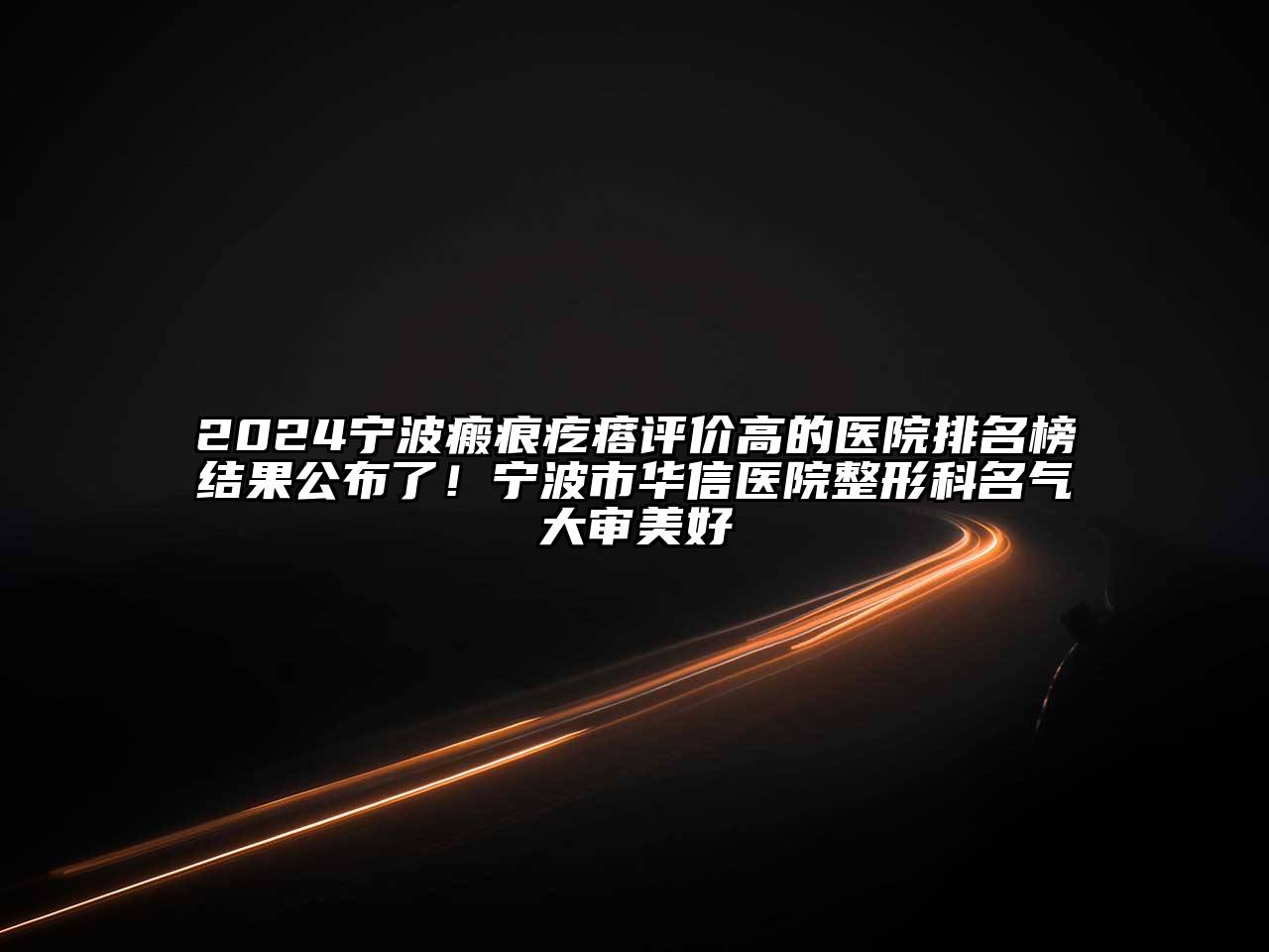 2024宁波瘢痕疙瘩评价高的医院排名榜结果公布了！宁波市华信医院整形科名气大审美好