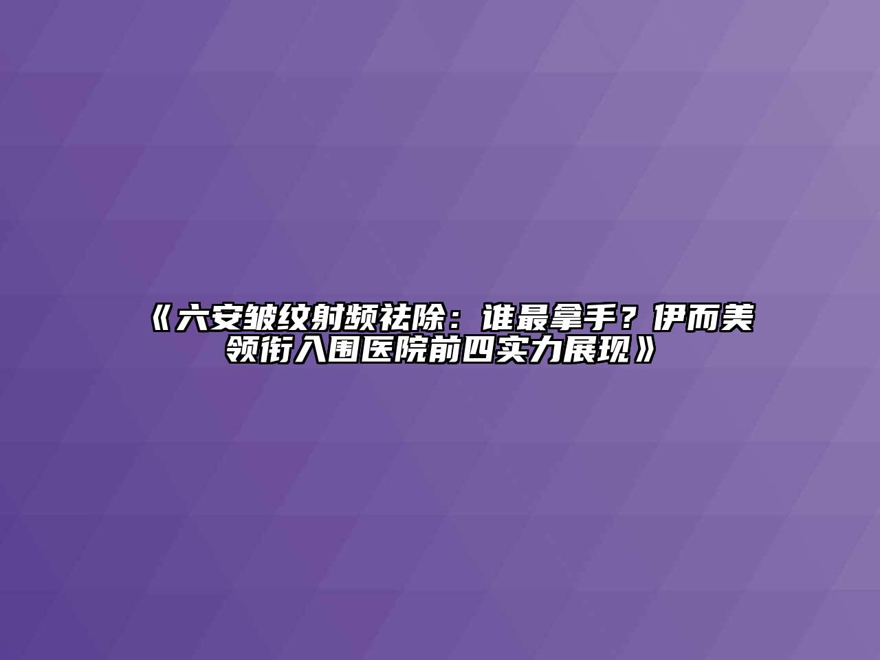 六安皱纹射频祛除：谁最拿手？伊而美领衔入围医院前四实力展现