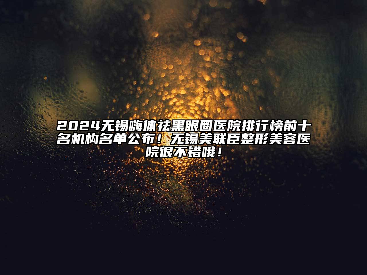 2024无锡嗨体祛黑眼圈医院排行榜前十名机构名单公布！无锡美联臣江南广告
很不错哦！