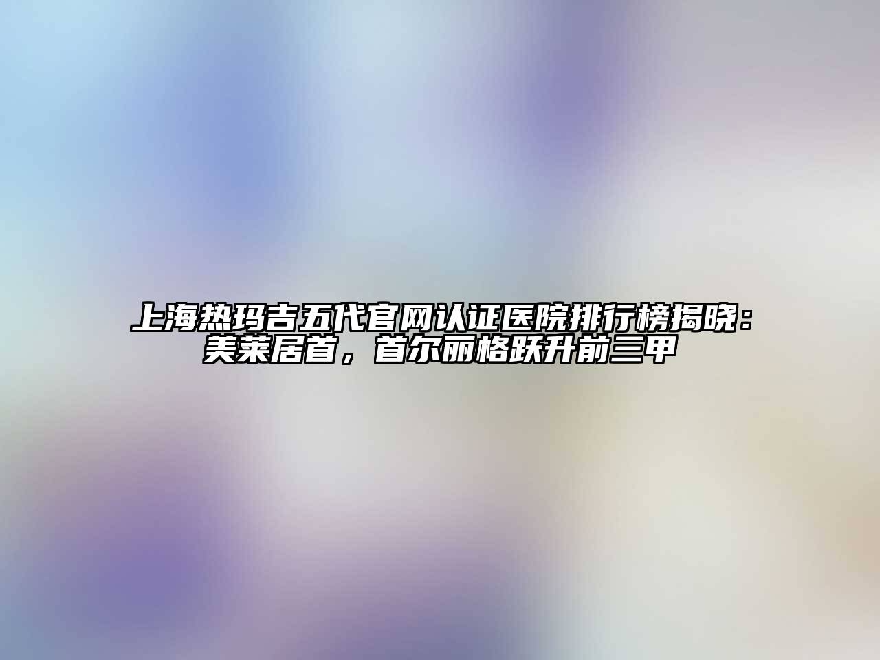 上海热玛吉五代官网认证医院排行榜揭晓：美莱居首，首尔丽格跃升前三甲