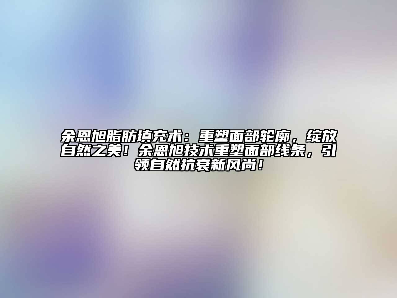 余恩旭脂肪填充术：重塑面部轮廓，绽放自然之美！余恩旭技术重塑面部线条，引领自然抗衰新风尚！