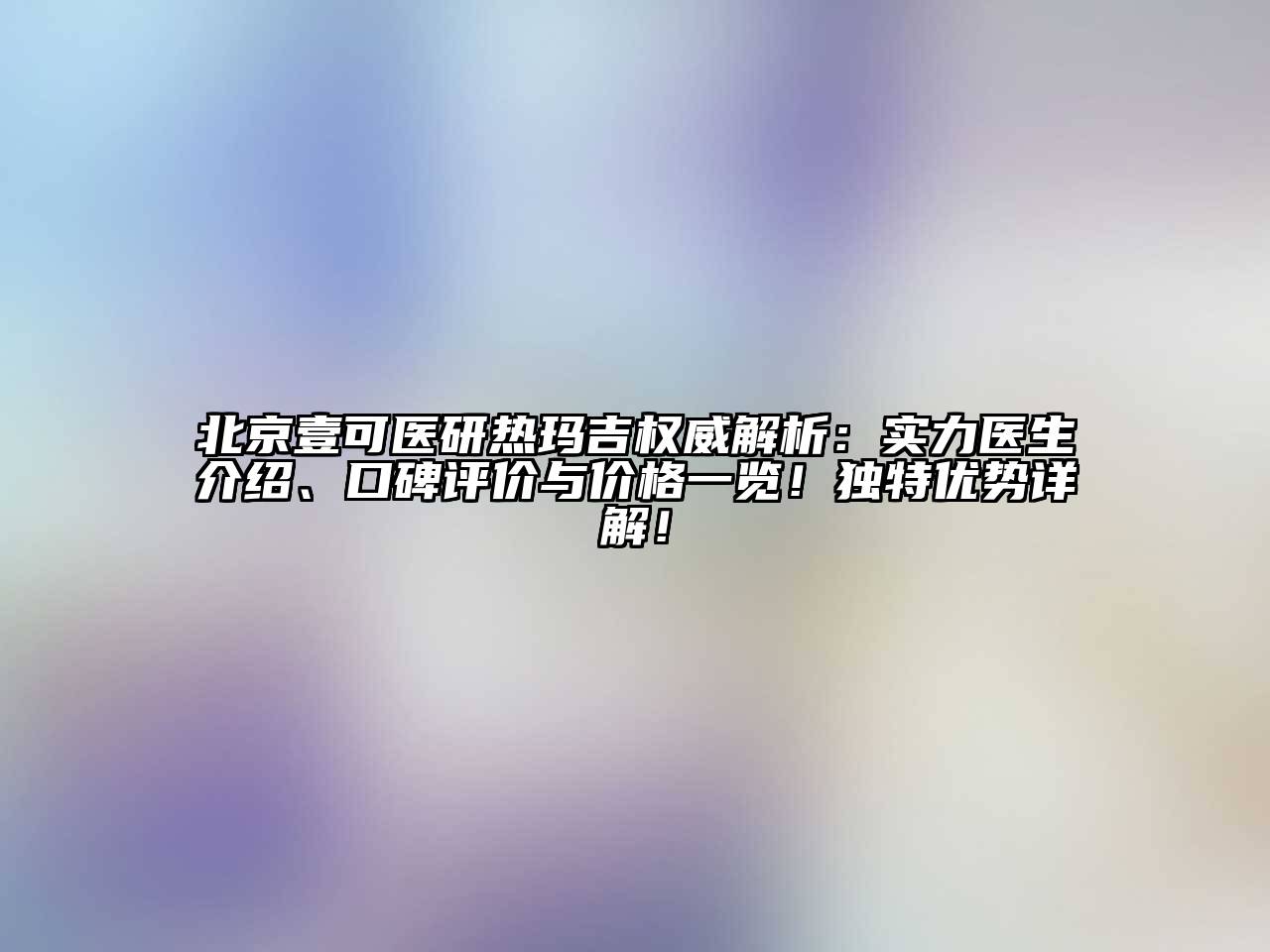 北京壹可医研热玛吉权威解析：实力医生介绍、口碑评价与价格一览！独特优势详解！