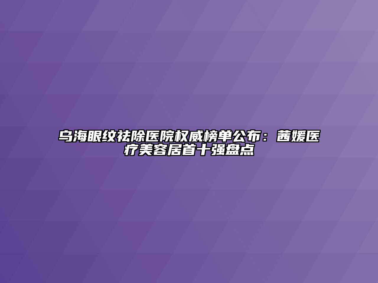 乌海眼纹祛除医院权威榜单公布：茜媛医疗江南app官方下载苹果版
居首十强盘点