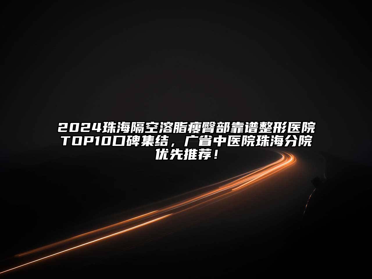 2024珠海隔空溶脂瘦臀部靠谱整形医院TOP10口碑集结，广省中医院珠海分院优先推荐！