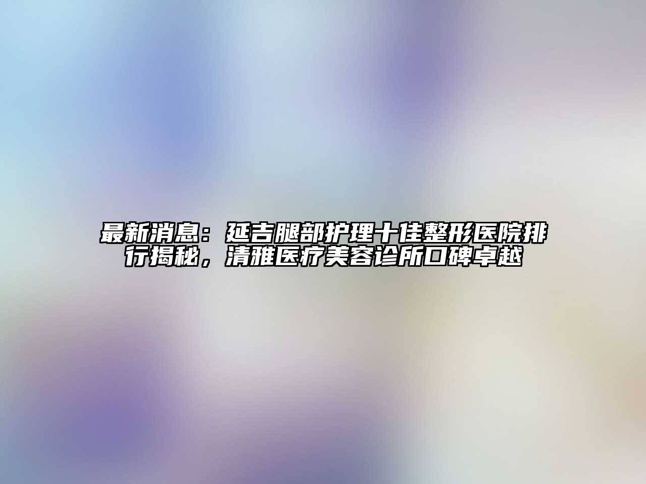 最新消息：延吉腿部护理十佳整形医院排行揭秘，清雅医疗江南app官方下载苹果版
诊所口碑卓越