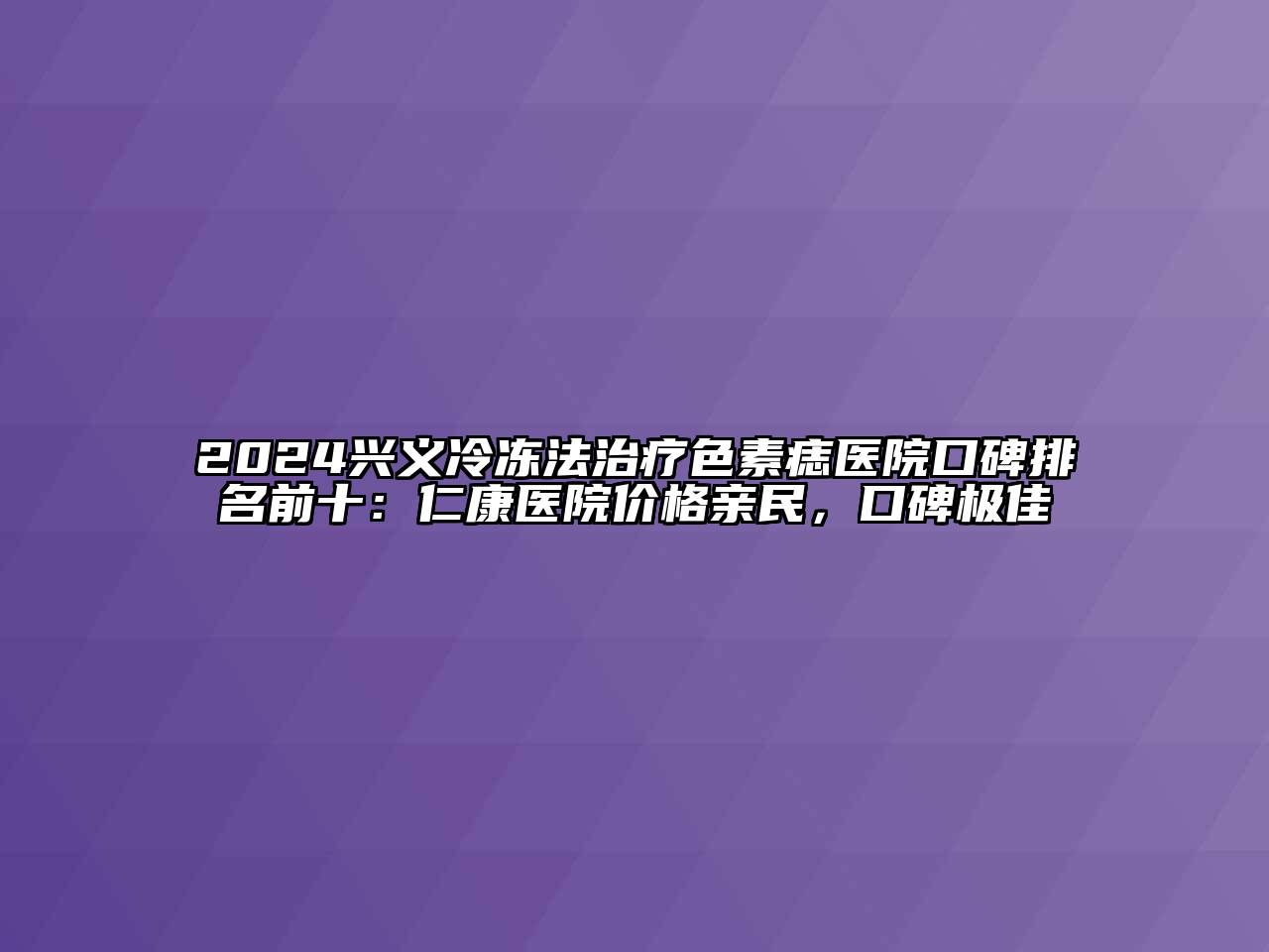 2024兴义冷冻法治疗色素痣医院口碑排名前十：仁康医院价格亲民，口碑极佳