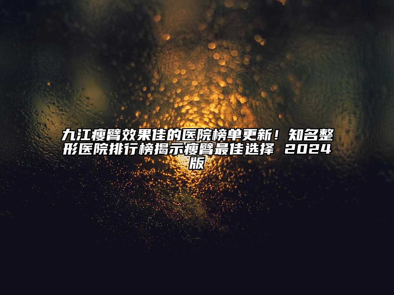 九江瘦臂效果佳的医院榜单更新！知名整形医院排行榜揭示瘦臂最佳选择 2024版