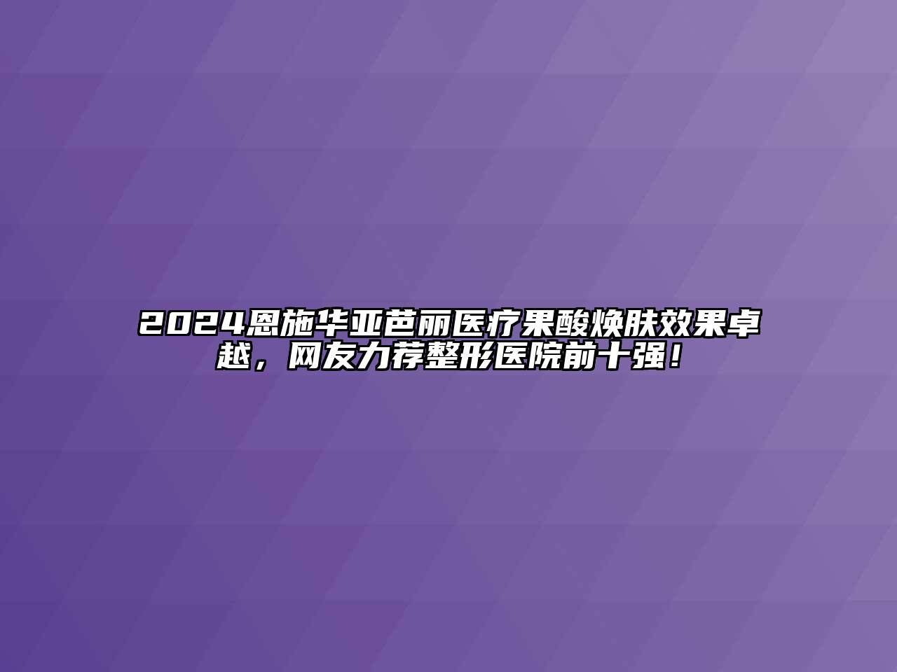 2024恩施华亚芭丽医疗果酸焕肤效果卓越，网友力荐整形医院前十强！