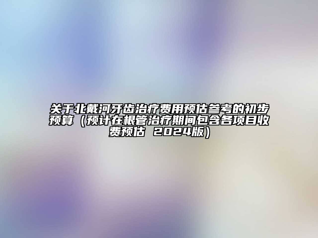 关于北戴河牙齿治疗费用预估参考的初步预算（预计在根管治疗期间包含各项目收费预估 2024版）