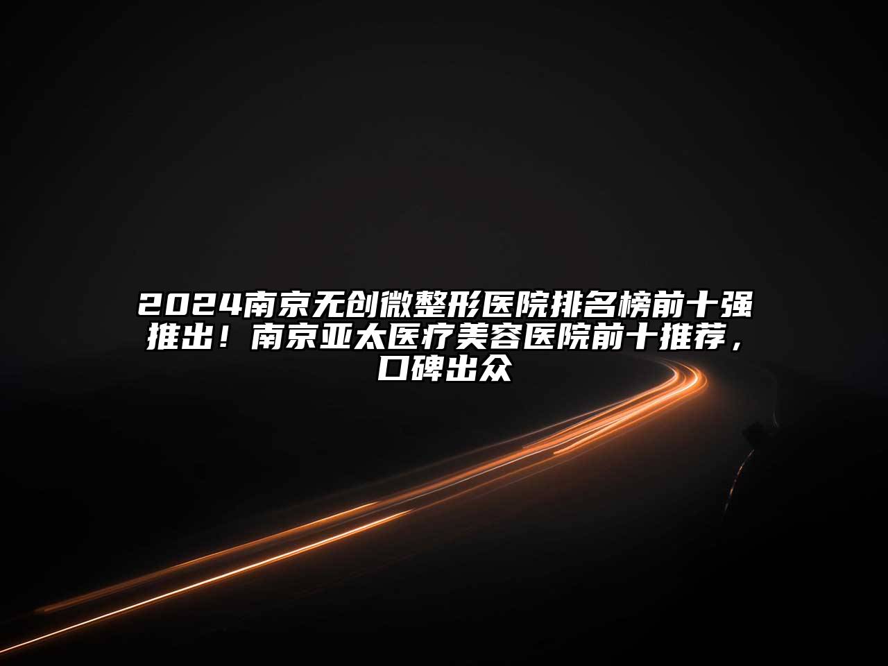 2024南京无创微整形医院排名榜前十强推出！南京亚太医疗江南app官方下载苹果版
医院前十推荐，口碑出众