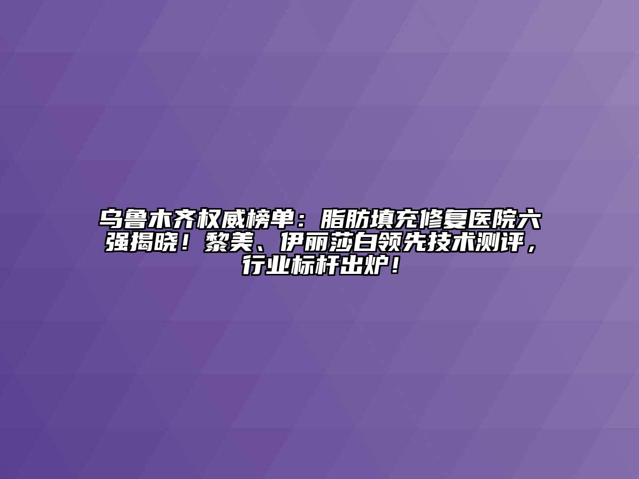 乌鲁木齐权威榜单：脂肪填充修复医院六强揭晓！黎美、伊丽莎白领先技术测评，行业标杆出炉！