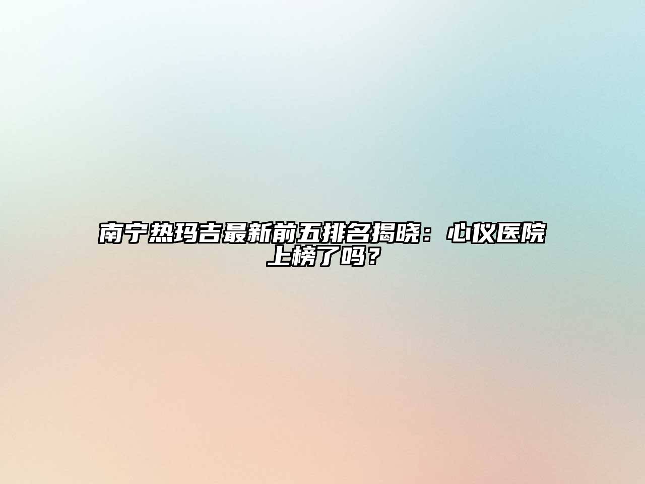 南宁热玛吉最新前五排名揭晓：心仪医院上榜了吗？