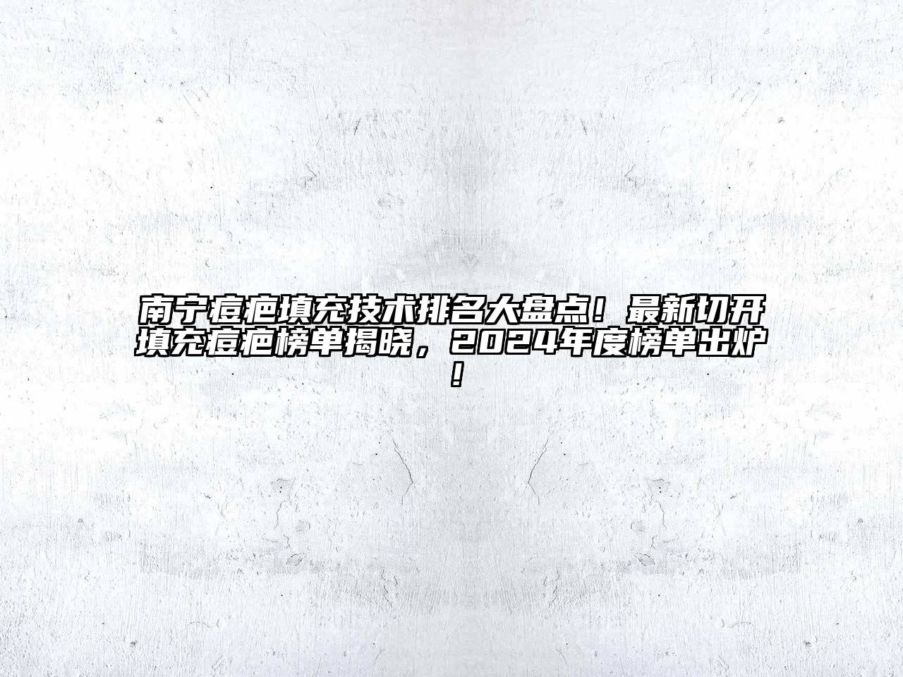 南宁痘疤填充技术排名大盘点！最新切开填充痘疤榜单揭晓，2024年度榜单出炉！
