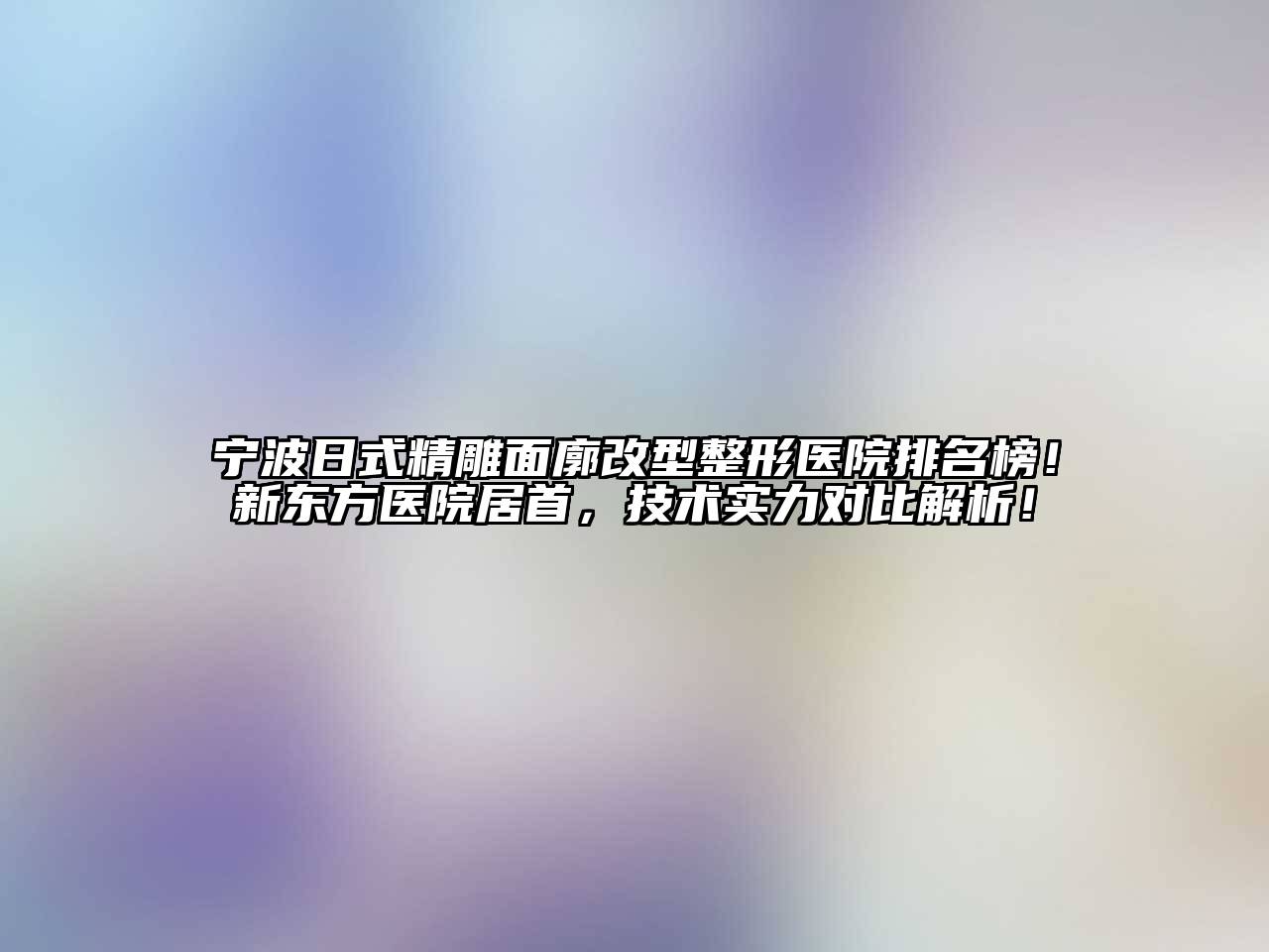 宁波日式精雕面廓改型整形医院排名榜！新东方医院居首，技术实力对比解析！