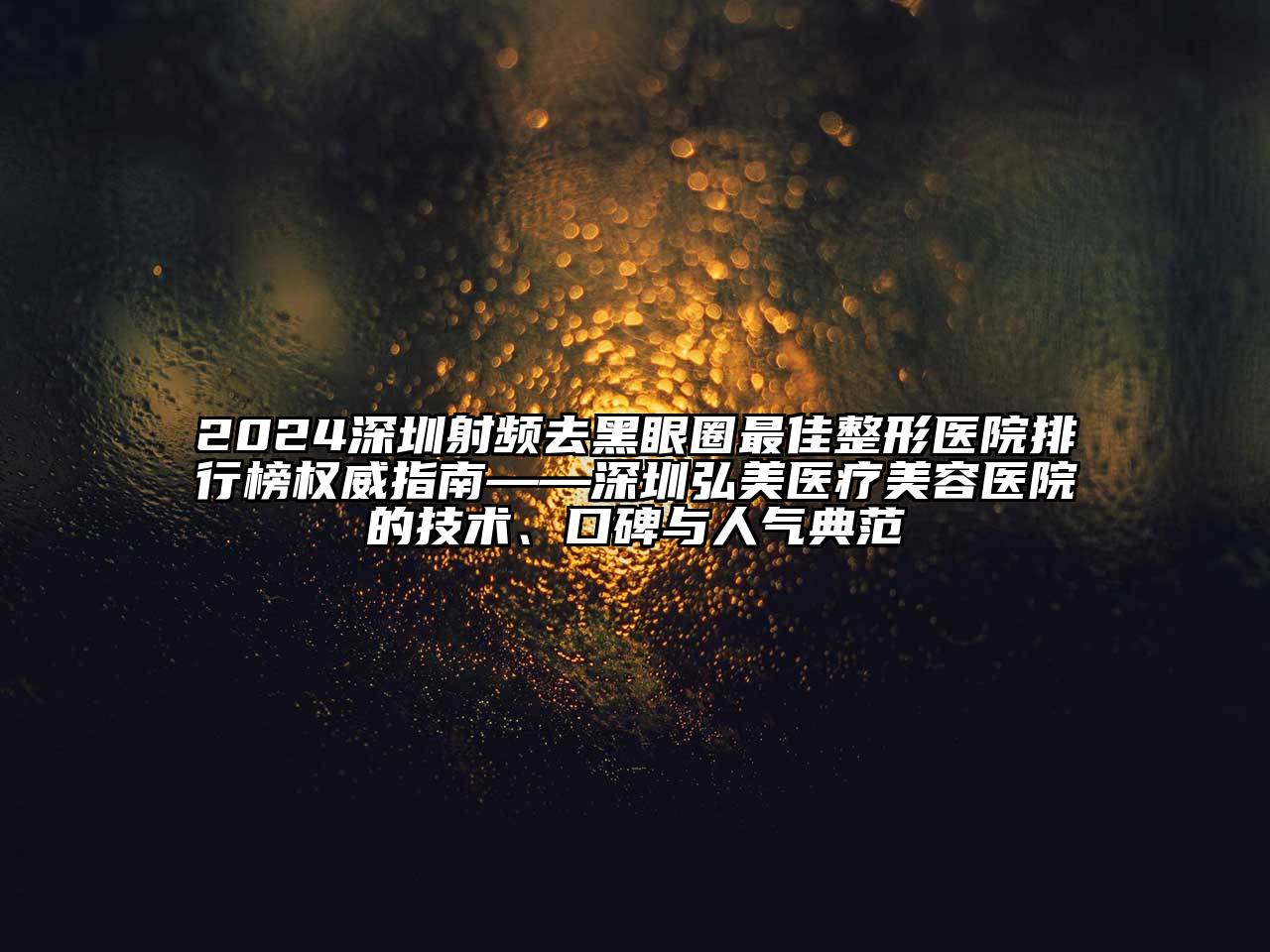 2024深圳射频去黑眼圈最佳整形医院排行榜权威指南——深圳弘美医疗江南app官方下载苹果版
医院的技术、口碑与人气典范