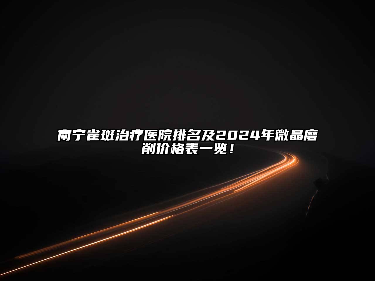 南宁雀斑治疗医院排名及2024年微晶磨削价格表一览！