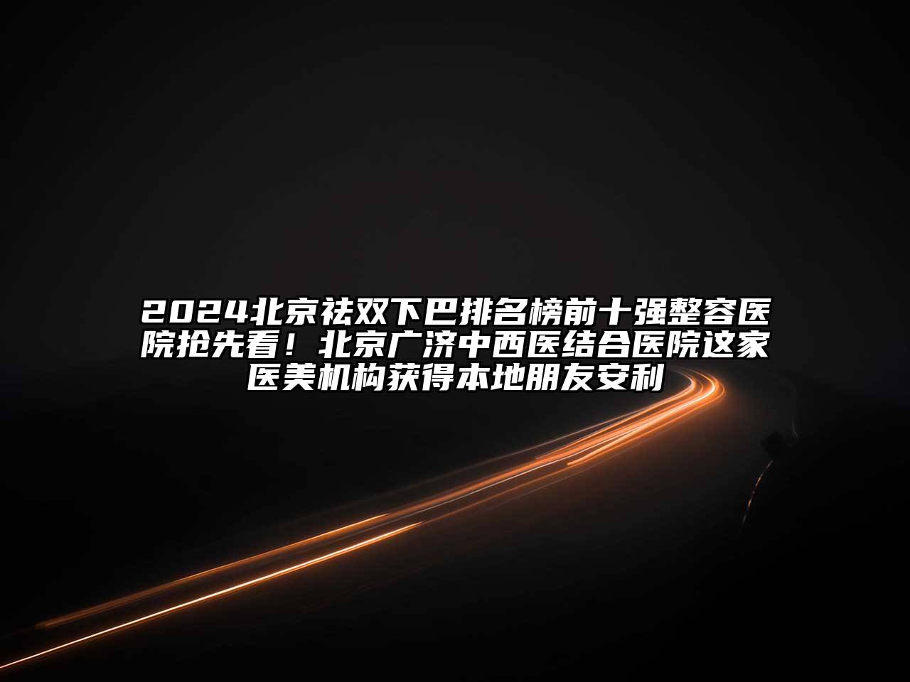 2024北京祛双下巴排名榜前十强整容医院抢先看！北京广济中西医结合医院这家医美机构获得本地朋友安利