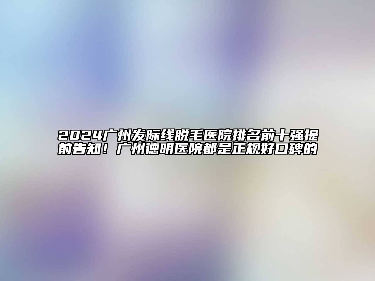 2024广州发际线脱毛医院排名前十强提前告知！广州德明医院都是正规好口碑的