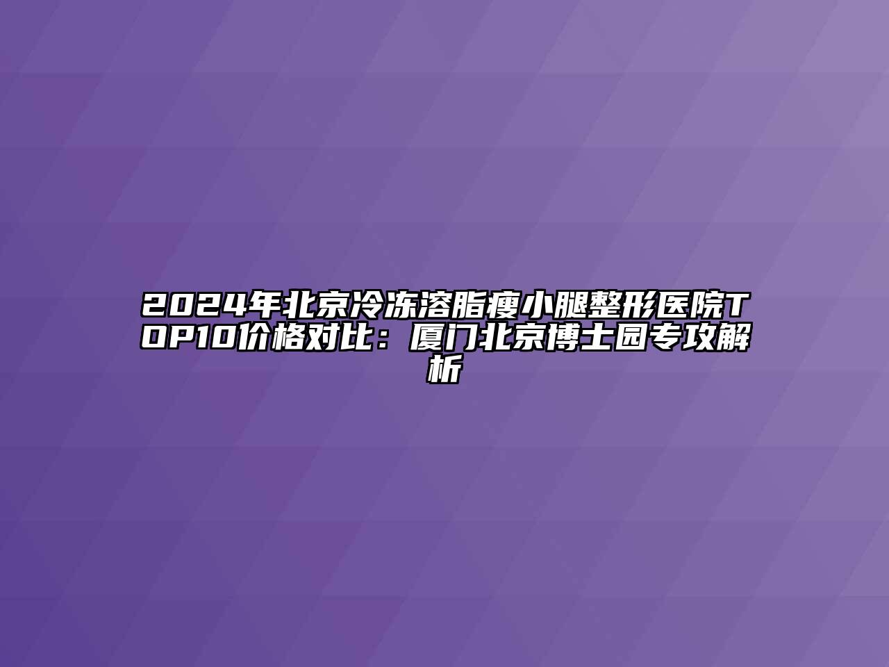 2024年北京冷冻溶脂瘦小腿整形医院TOP10价格对比：厦门北京博士园专攻解析