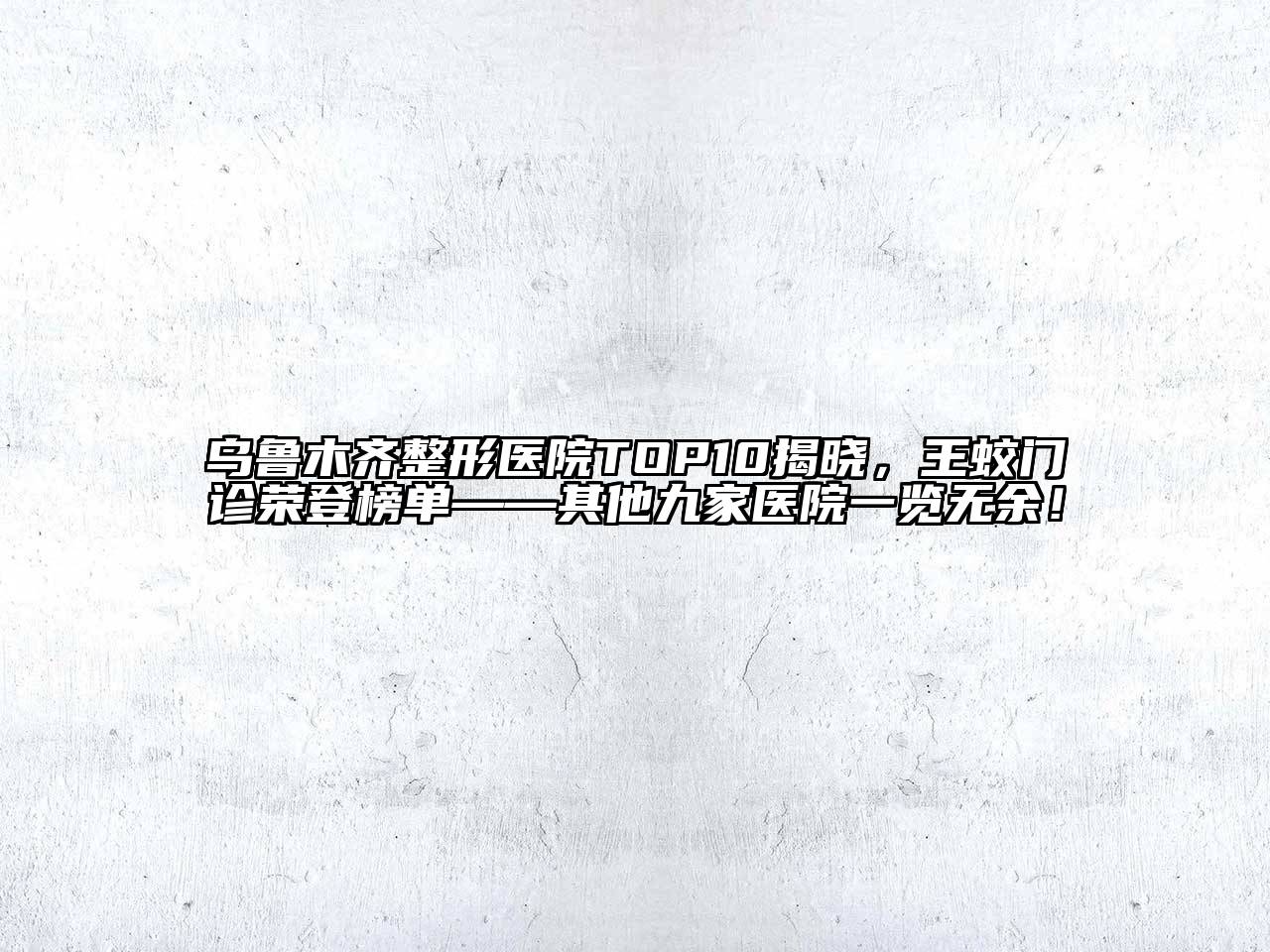 乌鲁木齐整形医院TOP10揭晓，王蛟门诊荣登榜单——其他九家医院一览无余！