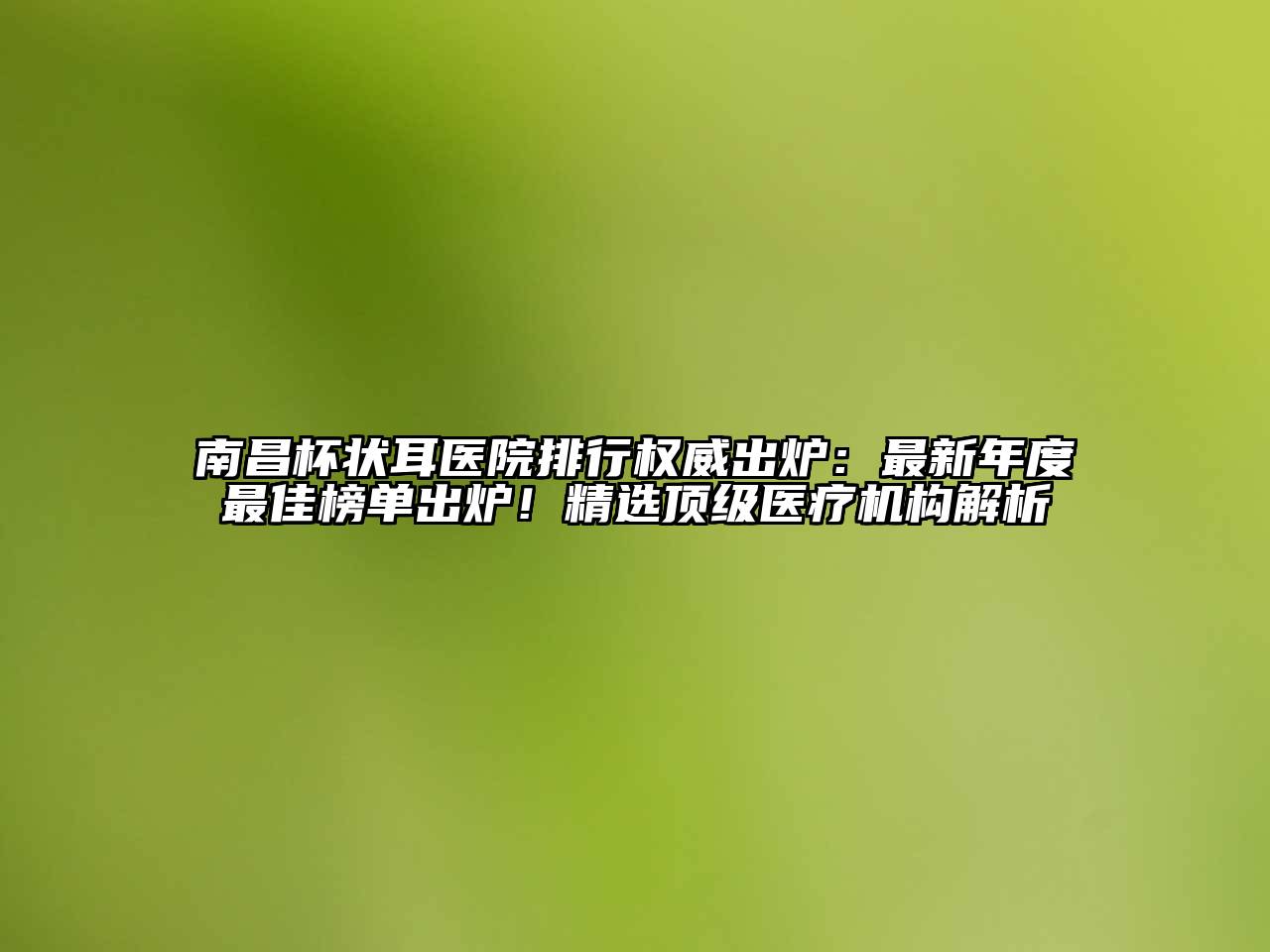 南昌杯状耳医院排行权威出炉：最新年度最佳榜单出炉！精选顶级医疗机构解析