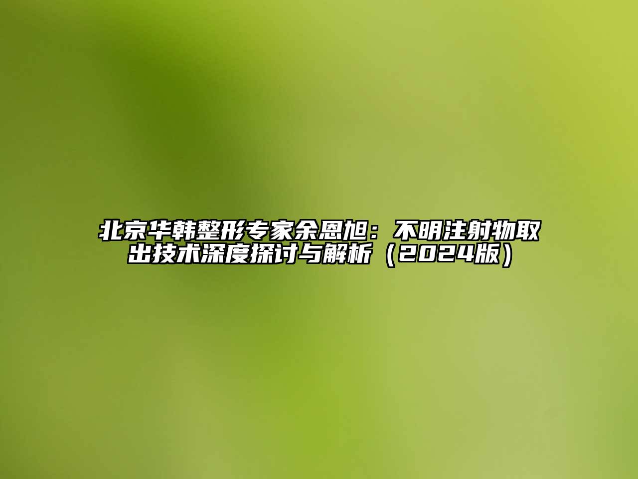 北京华韩整形专家余恩旭：不明注射物取出技术深度探讨与解析（2024版）