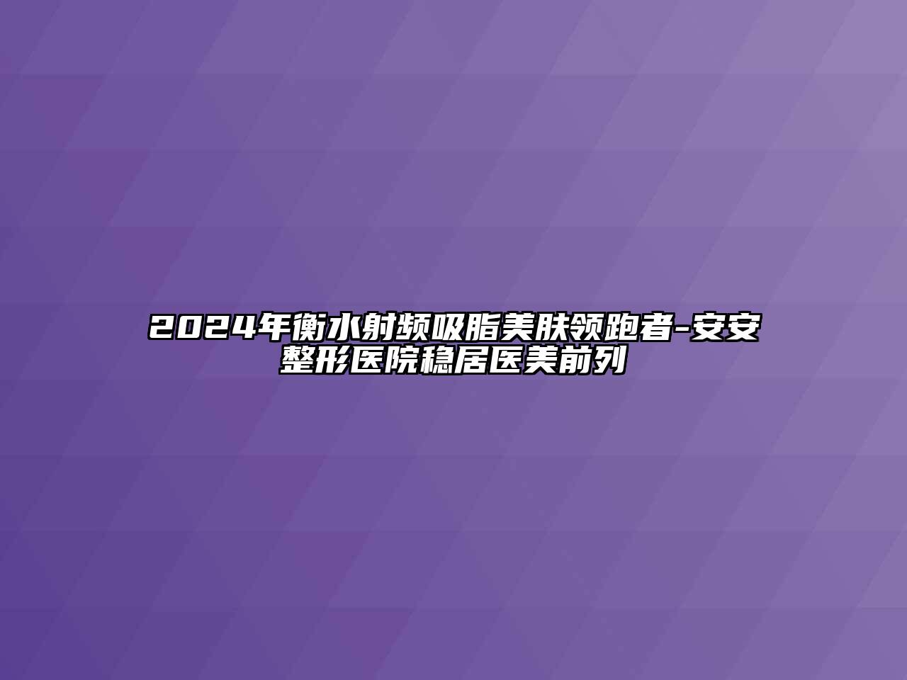 2024年衡水射频吸脂美肤领跑者-安安整形医院稳居医美前列