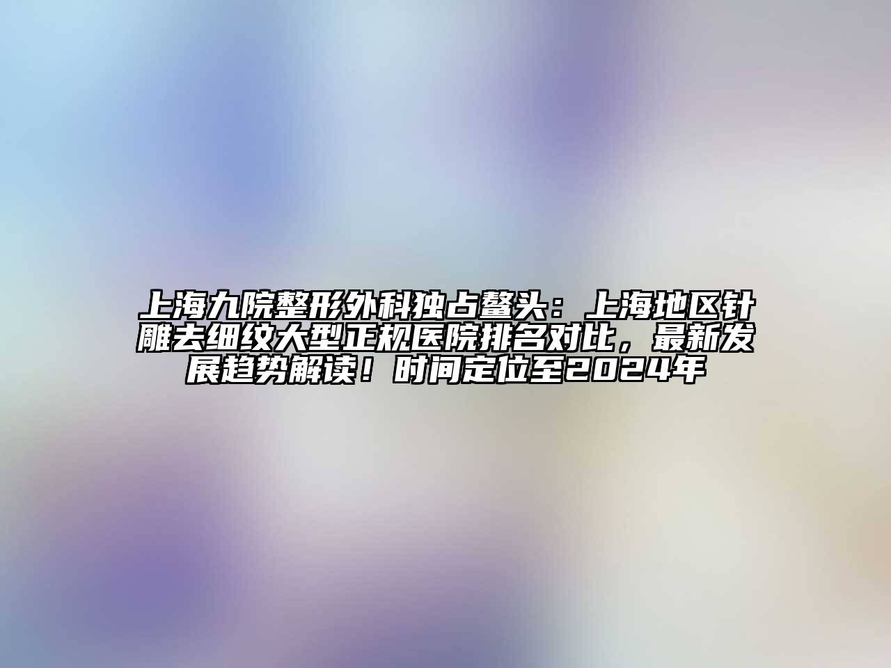 上海九院整形外科独占鳌头：上海地区针雕去细纹大型正规医院排名对比，最新发展趋势解读！时间定位至2024年